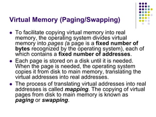 Virtual Memory (Paging/Swapping)
 To facilitate copying virtual memory into real
memory, the operating system divides virtual
memory into pages (a page is a fixed number of
bytes recognized by the operating system), each of
which contains a fixed number of addresses.
 Each page is stored on a disk until it is needed.
When the page is needed, the operating system
copies it from disk to main memory, translating the
virtual addresses into real addresses.
 The process of translating virtual addresses into real
addresses is called mapping. The copying of virtual
pages from disk to main memory is known as
paging or swapping.
 