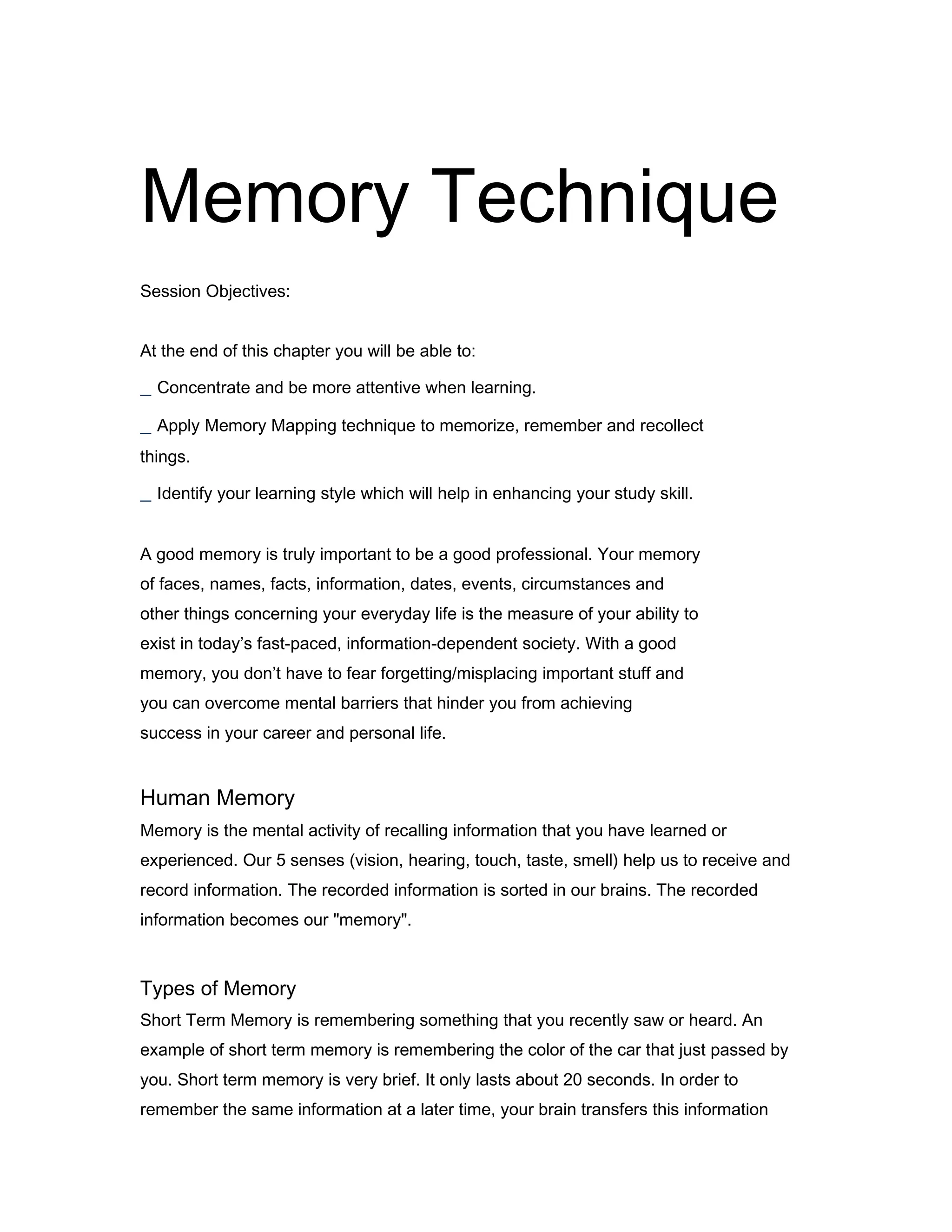 Memory Technique
30
Session Objectives:
At the end of this chapter you will be able to:

_ Concentrate and be more attentive when learning.
_ Apply Memory Mapping technique to memorize, remember and recollect
things.

_ Identify your learning style which will help in enhancing your study skill.
A good memory is truly important to be a good professional. Your memory
of faces, names, facts, information, dates, events, circumstances and
other things concerning your everyday life is the measure of your ability to
exist in today’s fast-paced, information-dependent society. With a good
memory, you don’t have to fear forgetting/misplacing important stuff and
you can overcome mental barriers that hinder you from achieving
success in your career and personal life.
31

Human Memory
Memory is the mental activity of recalling information that you have learned or
experienced. Our 5 senses (vision, hearing, touch, taste, smell) help us to receive and
record information. The recorded information is sorted in our brains. The recorded
information becomes our "memory".

Types of Memory
Short Term Memory is remembering something that you recently saw or heard. An
example of short term memory is remembering the color of the car that just passed by
you. Short term memory is very brief. It only lasts about 20 seconds. In order to
remember the same information at a later time, your brain transfers this information

 