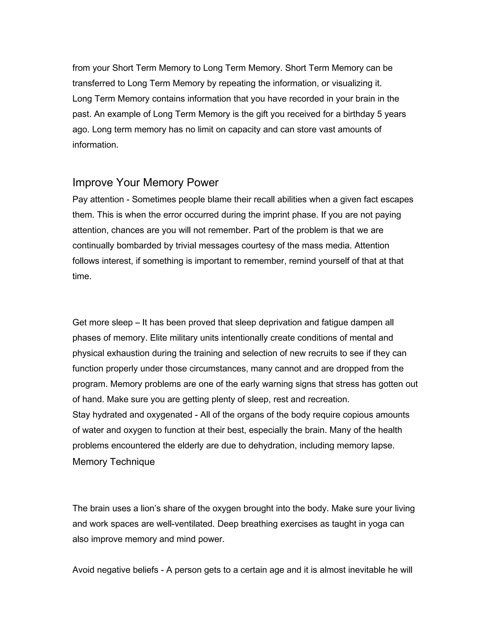 from your Short Term Memory to Long Term Memory. Short Term Memory can be
transferred to Long Term Memory by repeating the information, or visualizing it.
Long Term Memory contains information that you have recorded in your brain in the
past. An example of Long Term Memory is the gift you received for a birthday 5 years
ago. Long term memory has no limit on capacity and can store vast amounts of
information.

Improve Your Memory Power
Pay attention - Sometimes people blame their recall abilities when a given fact escapes
them. This is when the error occurred during the imprint phase. If you are not paying
attention, chances are you will not remember. Part of the problem is that we are
continually bombarded by trivial messages courtesy of the mass media. Attention
follows interest, if something is important to remember, remind yourself of that at that
time.

Get more sleep – It has been proved that sleep deprivation and fatigue dampen all
phases of memory. Elite military units intentionally create conditions of mental and
physical exhaustion during the training and selection of new recruits to see if they can
function properly under those circumstances, many cannot and are dropped from the
program. Memory problems are one of the early warning signs that stress has gotten out
of hand. Make sure you are getting plenty of sleep, rest and recreation.
Stay hydrated and oxygenated - All of the organs of the body require copious amounts
of water and oxygen to function at their best, especially the brain. Many of the health
problems encountered the elderly are due to dehydration, including memory lapse.

Memory Technique
32
The brain uses a lion’s share of the oxygen brought into the body. Make sure your living
and work spaces are well-ventilated. Deep breathing exercises as taught in yoga can
also improve memory and mind power.
Avoid negative beliefs - A person gets to a certain age and it is almost inevitable he will

 