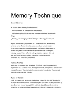 Memory Technique
30
Session Objectives:
At the end of this chapter you will be able to:

_ Concentrate and be more attentive when learning.
_ Apply Memory Mapping technique to memorize, remember and recollect
things.

_ Identify your learning style which will help in enhancing your study skill.
A good memory is truly important to be a good professional. Your memory
of faces, names, facts, information, dates, events, circumstances and
other things concerning your everyday life is the measure of your ability to
exist in today’s fast-paced, information-dependent society. With a good
memory, you don’t have to fear forgetting/misplacing important stuff and
you can overcome mental barriers that hinder you from achieving
success in your career and personal life.
31

Human Memory
Memory is the mental activity of recalling information that you have learned or
experienced. Our 5 senses (vision, hearing, touch, taste, smell) help us to receive and
record information. The recorded information is sorted in our brains. The recorded
information becomes our "memory".

Types of Memory
Short Term Memory is remembering something that you recently saw or heard. An
example of short term memory is remembering the color of the car that just passed by
you. Short term memory is very brief. It only lasts about 20 seconds. In order to
remember the same information at a later time, your brain transfers this information

 