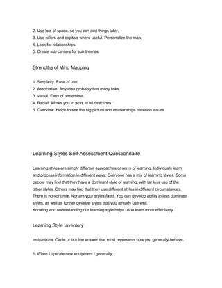 2. Use lots of space, so you can add things later.
3. Use colors and capitals where useful. Personalize the map.
4. Look for relationships.
5. Create sub centers for sub themes.

Strengths of Mind Mapping
1. Simplicity. Ease of use.
2. Associative. Any idea probably has many links.
3. Visual. Easy of remember.
4. Radial. Allows you to work in all directions.
5. Overview. Helps to see the big picture and relationships between issues.

Learning Styles Self-Assessment Questionnaire
Learning styles are simply different approaches or ways of learning. Individuals learn
and process information in different ways. Everyone has a mix of learning styles. Some
people may find that they have a dominant style of learning, with far less use of the
other styles. Others may find that they use different styles in different circumstances.
There is no right mix. Nor are your styles fixed. You can develop ability in less dominant
styles, as well as further develop styles that you already use well.
Knowing and understanding our learning style helps us to learn more effectively.

Learning Style Inventory
Instructions: Circle or tick the answer that most represents how you generally behave.
1. When I operate new equipment I generally:

 