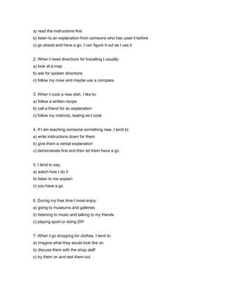 a) read the instructions first
b) listen to an explanation from someone who has used it before
c) go ahead and have a go, I can figure it out as I use it
2. When I need directions for travelling I usually:
a) look at a map
b) ask for spoken directions
c) follow my nose and maybe use a compass
3. When I cook a new dish, I like to:
a) follow a written recipe
b) call a friend for an explanation
c) follow my instincts, testing as I cook
4. If I am teaching someone something new, I tend to:
a) write instructions down for them
b) give them a verbal explanation
c) demonstrate first and then let them have a go
5. I tend to say:
a) watch how I do it
b) listen to me explain
c) you have a go
6. During my free time I most enjoy:
a) going to museums and galleries
b) listening to music and talking to my friends
c) playing sport or doing DIY
7. When I go shopping for clothes, I tend to:
a) imagine what they would look like on
b) discuss them with the shop staff
c) try them on and test them out

 