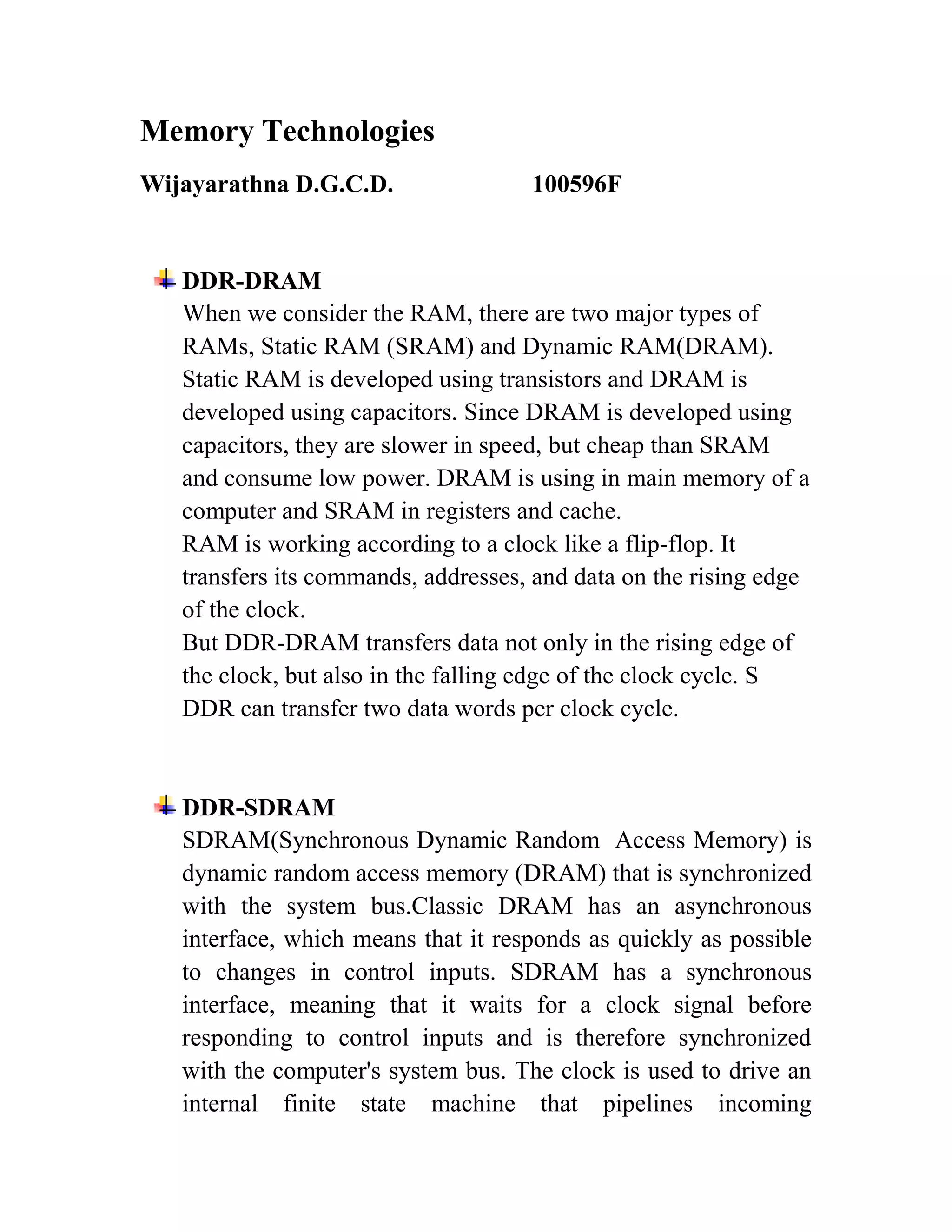 Memory Technologies
Wijayarathna D.G.C.D.                100596F


   DDR-DRAM
   When we consider the RAM, there are two major types of
   RAMs, Static RAM (SRAM) and Dynamic RAM(DRAM).
   Static RAM is developed using transistors and DRAM is
   developed using capacitors. Since DRAM is developed using
   capacitors, they are slower in speed, but cheap than SRAM
   and consume low power. DRAM is using in main memory of a
   computer and SRAM in registers and cache.
   RAM is working according to a clock like a flip-flop. It
   transfers its commands, addresses, and data on the rising edge
   of the clock.
   But DDR-DRAM transfers data not only in the rising edge of
   the clock, but also in the falling edge of the clock cycle. S
   DDR can transfer two data words per clock cycle.



   DDR-SDRAM
   SDRAM(Synchronous Dynamic Random Access Memory) is
   dynamic random access memory (DRAM) that is synchronized
   with the system bus.Classic DRAM has an asynchronous
   interface, which means that it responds as quickly as possible
   to changes in control inputs. SDRAM has a synchronous
   interface, meaning that it waits for a clock signal before
   responding to control inputs and is therefore synchronized
   with the computer's system bus. The clock is used to drive an
   internal finite state machine that pipelines incoming
 