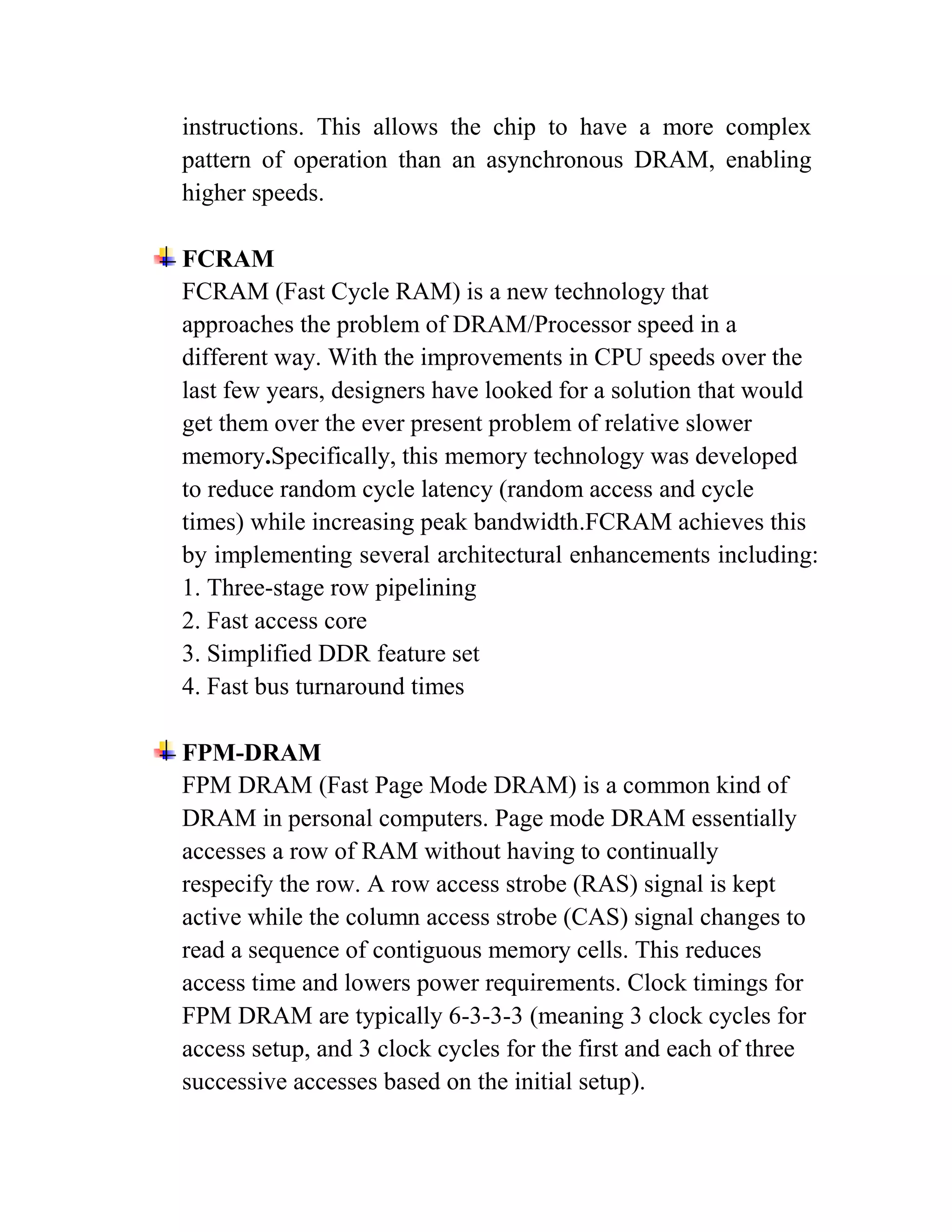 instructions. This allows the chip to have a more complex
pattern of operation than an asynchronous DRAM, enabling
higher speeds.

FCRAM
FCRAM (Fast Cycle RAM) is a new technology that
approaches the problem of DRAM/Processor speed in a
different way. With the improvements in CPU speeds over the
last few years, designers have looked for a solution that would
get them over the ever present problem of relative slower
memory.Specifically, this memory technology was developed
to reduce random cycle latency (random access and cycle
times) while increasing peak bandwidth.FCRAM achieves this
by implementing several architectural enhancements including:
1. Three-stage row pipelining
2. Fast access core
3. Simplified DDR feature set
4. Fast bus turnaround times

FPM-DRAM
FPM DRAM (Fast Page Mode DRAM) is a common kind of
DRAM in personal computers. Page mode DRAM essentially
accesses a row of RAM without having to continually
respecify the row. A row access strobe (RAS) signal is kept
active while the column access strobe (CAS) signal changes to
read a sequence of contiguous memory cells. This reduces
access time and lowers power requirements. Clock timings for
FPM DRAM are typically 6-3-3-3 (meaning 3 clock cycles for
access setup, and 3 clock cycles for the first and each of three
successive accesses based on the initial setup).
 