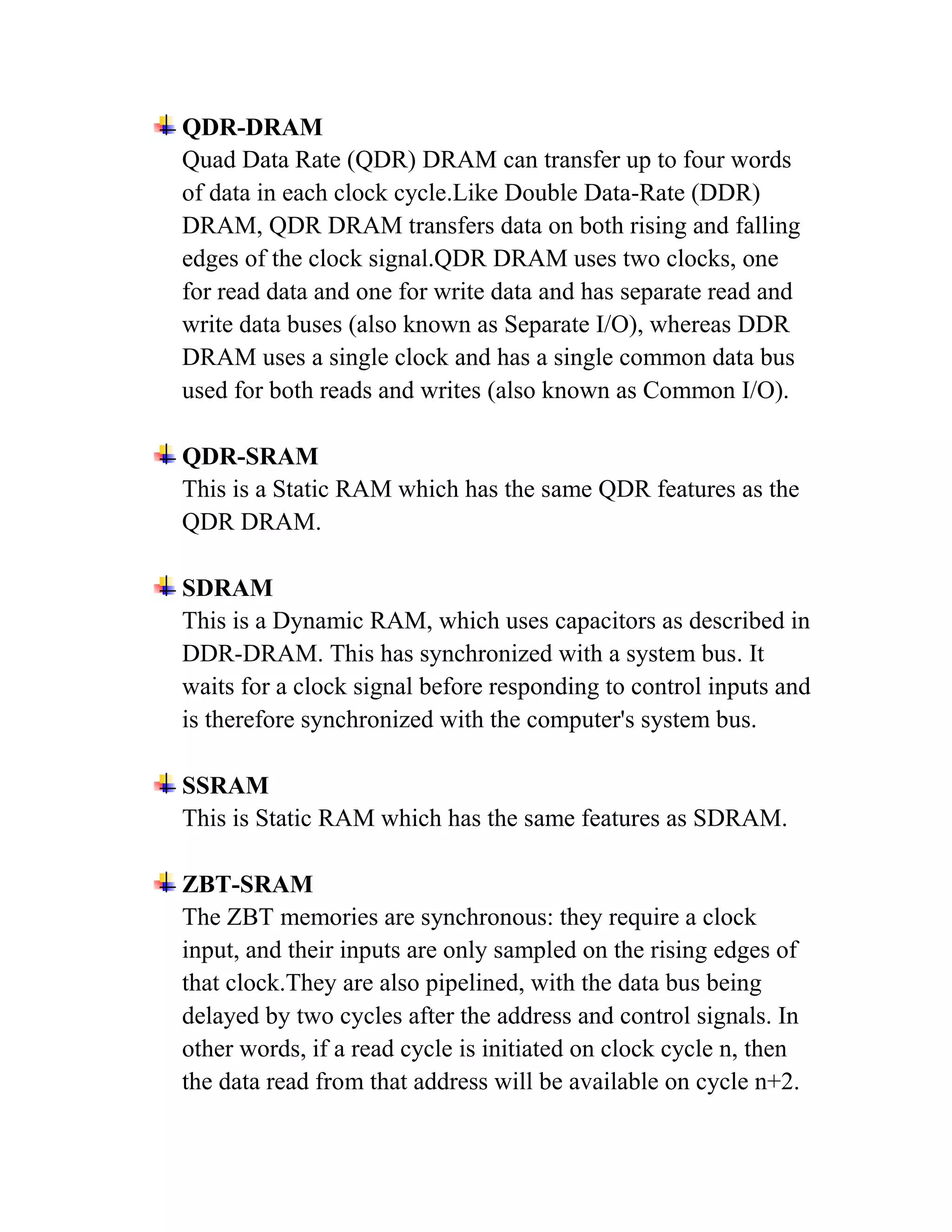QDR-DRAM
Quad Data Rate (QDR) DRAM can transfer up to four words
of data in each clock cycle.Like Double Data-Rate (DDR)
DRAM, QDR DRAM transfers data on both rising and falling
edges of the clock signal.QDR DRAM uses two clocks, one
for read data and one for write data and has separate read and
write data buses (also known as Separate I/O), whereas DDR
DRAM uses a single clock and has a single common data bus
used for both reads and writes (also known as Common I/O).

QDR-SRAM
This is a Static RAM which has the same QDR features as the
QDR DRAM.

SDRAM
This is a Dynamic RAM, which uses capacitors as described in
DDR-DRAM. This has synchronized with a system bus. It
waits for a clock signal before responding to control inputs and
is therefore synchronized with the computer's system bus.

SSRAM
This is Static RAM which has the same features as SDRAM.

ZBT-SRAM
The ZBT memories are synchronous: they require a clock
input, and their inputs are only sampled on the rising edges of
that clock.They are also pipelined, with the data bus being
delayed by two cycles after the address and control signals. In
other words, if a read cycle is initiated on clock cycle n, then
the data read from that address will be available on cycle n+2.
 
