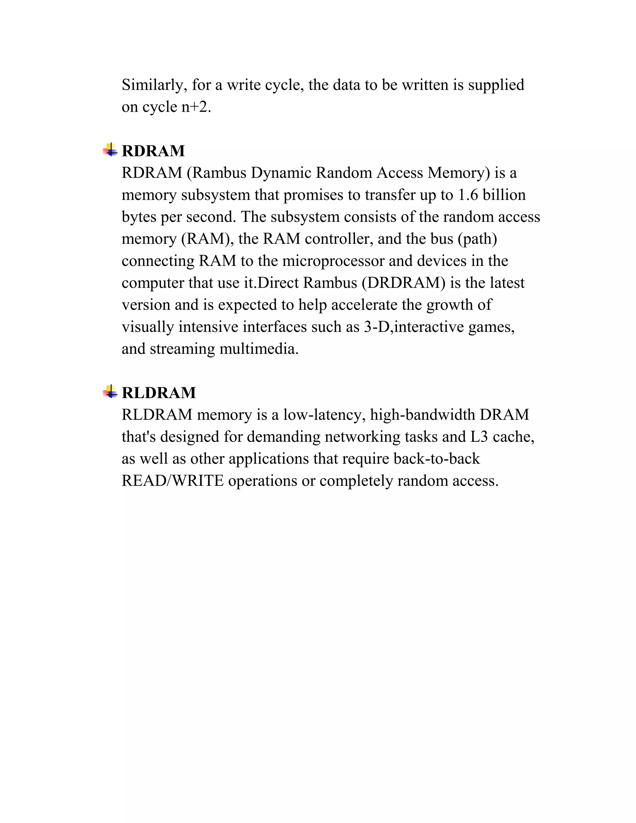 Similarly, for a write cycle, the data to be written is supplied
on cycle n+2.

RDRAM
RDRAM (Rambus Dynamic Random Access Memory) is a
memory subsystem that promises to transfer up to 1.6 billion
bytes per second. The subsystem consists of the random access
memory (RAM), the RAM controller, and the bus (path)
connecting RAM to the microprocessor and devices in the
computer that use it.Direct Rambus (DRDRAM) is the latest
version and is expected to help accelerate the growth of
visually intensive interfaces such as 3-D,interactive games,
and streaming multimedia.

RLDRAM
RLDRAM memory is a low-latency, high-bandwidth DRAM
that's designed for demanding networking tasks and L3 cache,
as well as other applications that require back-to-back
READ/WRITE operations or completely random access.
 