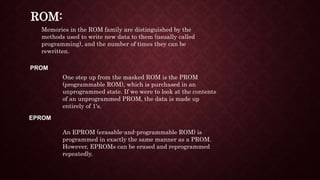 ROM:
Memories in the ROM family are distinguished by the
methods used to write new data to them (usually called
programming), and the number of times they can be
rewritten.
PROM
One step up from the masked ROM is the PROM
(programmable ROM), which is purchased in an
unprogrammed state. If we were to look at the contents
of an unprogrammed PROM, the data is made up
entirely of 1's.
EPROM
An EPROM (erasable-and-programmable ROM) is
programmed in exactly the same manner as a PROM.
However, EPROMs can be erased and reprogrammed
repeatedly.
 