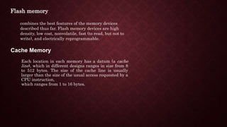 combines the best features of the memory devices
described thus far. Flash memory devices are high
density, low cost, nonvolatile, fast (to read, but not to
write), and electrically reprogrammable.
Cache Memory
Each location in each memory has a datum (a cache
line), which in different designs ranges in size from 8
to 512 bytes. The size of the cache line is usually
larger than the size of the usual access requested by a
CPU instruction,
which ranges from 1 to 16 bytes.
Flash memory
 