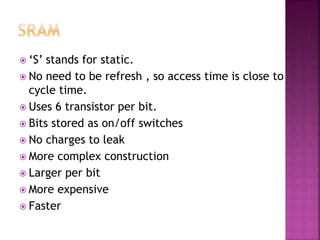  ‘S’ stands for static.
 No need to be refresh , so access time is close to
cycle time.
 Uses 6 transistor per bit.
 Bits stored as on/off switches
 No charges to leak
 More complex construction
 Larger per bit
 More expensive
 Faster
 