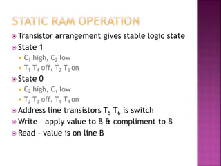  Transistor arrangement gives stable logic state
 State 1
 C1 high, C2 low
 T1 T4 off, T2 T3 on
 State 0
 C2 high, C1 low
 T2 T3 off, T1 T4 on
 Address line transistors T5 T6 is switch
 Write – apply value to B & compliment to B
 Read – value is on line B
 