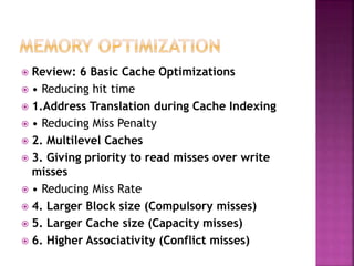  Review: 6 Basic Cache Optimizations
 • Reducing hit time
 1.Address Translation during Cache Indexing
 • Reducing Miss Penalty
 2. Multilevel Caches
 3. Giving priority to read misses over write
misses
 • Reducing Miss Rate
 4. Larger Block size (Compulsory misses)
 5. Larger Cache size (Capacity misses)
 6. Higher Associativity (Conflict misses)
 