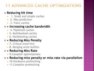  Reducing hit time
 1. Small and simple caches
 2. Way prediction
 3. Trace caches
 • Increasing cache bandwidth
 4. Pipelined caches
 5. Multibanked caches
 6. Nonblocking caches
 • Reducing Miss Penalty
 7. Critical word first
 8. Merging write buffers
 • Reducing Miss Rate
 9.Compiler optimizations
 • Reducing miss penalty or miss rate via parallelism
 10.Hardware prefetching
 11.Compiler prefetching
 