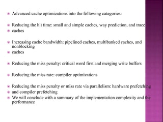  Advanced cache optimizations into the following categories:
 Reducing the hit time: small and simple caches, way prediction, and trace
 caches
 Increasing cache bandwidth: pipelined caches, multibanked caches, and
nonblocking
 caches
 Reducing the miss penalty: critical word first and merging write buffers
 Reducing the miss rate: compiler optimizations
 Reducing the miss penalty or miss rate via parallelism: hardware prefetching
 and compiler prefetching
 We will conclude with a summary of the implementation complexity and the
performance
 