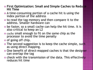  First Optimization: Small and Simple Caches to Reduce
Hit Time
 A time-consuming portion of a cache hit is using the
index portion of the address
 to read the tag memory and then compare it to the
address. Smaller hardware can
 be faster, so a small cache can help the hit time. It is
also critical to keep an L2
 cache small enough to fit on the same chip as the
processor to avoid the time penalty
 of going off chip.
 The second suggestion is to keep the cache simple, such
as using direct mapping.
 One benefit of direct-mapped caches is that the designer
can overlap the tag
 check with the transmission of the data. This effectively
reduces hit time
 