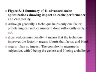  Figure 5.11 Summary of 11 advanced cache
optimizations showing impact on cache performance
and complexity.
 Although generally a technique helps only one factor,
prefetching can reduce misses if done sufficiently early; if
not,
 it can reduce miss penalty. + means that the technique
improves the factor, – means it hurts that factor, and blank
 means it has no impact. The complexity measure is
subjective, with 0 being the easiest and 3 being a challenge
 