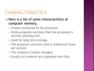 Here is a list of some characteristics of
computer memory.
 closely connected to the processor.
 Holds programs and data that the processor is
actively working with.
 Used for long term storage.
 The processor interacts with it millions of times
per second.
 The contents is easily changed.
 Usually its contents are organized into files.
 