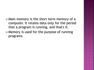  Main memory is the short term memory of a
computer. It retains data only for the period
that a program is running, and that's it.
 Memory is used for the purpose of running
programs
 