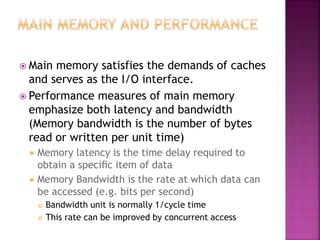  Main memory satisfies the demands of caches
and serves as the I/O interface.
 Performance measures of main memory
emphasize both latency and bandwidth
(Memory bandwidth is the number of bytes
read or written per unit time)
 Memory latency is the time delay required to
obtain a speciﬁc item of data
 Memory Bandwidth is the rate at which data can
be accessed (e.g. bits per second)
 Bandwidth unit is normally 1/cycle time
 This rate can be improved by concurrent access
 