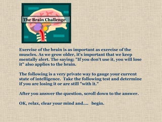 Exercise of the brain is as important as exercise of the muscles. As we grow older, it's important that we keep mentally alert. The saying; &quot;If you don't use it, you will lose it&quot; also applies to the brain.        The following is a very private way to gauge your current state of intelligence.  Take the following test and determine if you are losing it or are still &quot;with it.&quot;     After you answer the question, scroll down to the answer.   OK, relax, clear your mind and....   begin.  The Brain   Challenge 