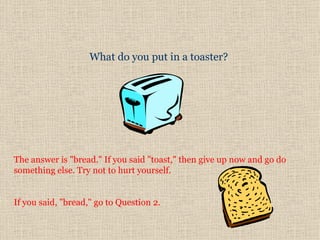 What do you put in a toaster?  The answer is "bread." If you said "toast," then give up now and go do something else. Try not to hurt yourself.  If you said, "bread," go to Question 2.  