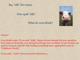 Say "silk" five times.   Now spell "silk."   What do cows drink?  Answer:  Cows drink water. If you said "milk," please do not attempt the next question. Your brain is obviously over stressed and may even overheat. It may be that you need to content yourself with reading something more appropriate such as "Children's World."  If you said,  "water" then proceed to Question 3.  