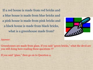 If a red house is made from red bricks and  a blue house is made from  b lue bricks and  a pink house is made from pink bricks and  a  black house   is made from black bricks,  what is a greenhouse made from?  Answer:  Greenhouses are made from glass. If you said "green bricks," what the devil are you still doing here reading these questions ??  If you said "glass," then go on to Question 4.  