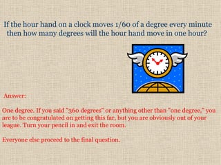      Answer:  One degree. If you said "360 degrees" or anything other than "one degree," you are to be congratulated on getting this far, but you are obviously out of your league. Turn your pencil in and exit the room.    Everyone else proceed to the final question.  If the hour hand on a clock moves 1/60 of a degree every minute then  h ow many degrees will the hour hand move in one hour?  
