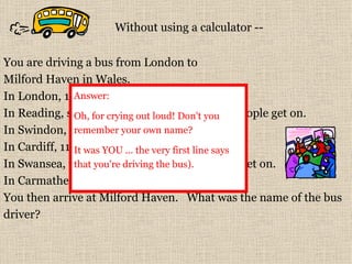 You are driving a bus from London to  Milford Haven in Wales.   In London, 17 people get on the bus.   In Reading, six people get off the bus  &  nine people get on.  In Swindon, two people get off  &  four get on.  In Cardiff, 11 people get off  &  16 people get on.  In Swansea, three people get off  &  five people get on.  In Carmathen, six people get off  &  three get on.  You then arrive at Milford Haven.   What was the name of the bus driver?  Without using a calculator -- Answer:  Oh, for crying out loud! Don't you remember your own name?  It was YOU ... the very first line says that you're driving the bus).   