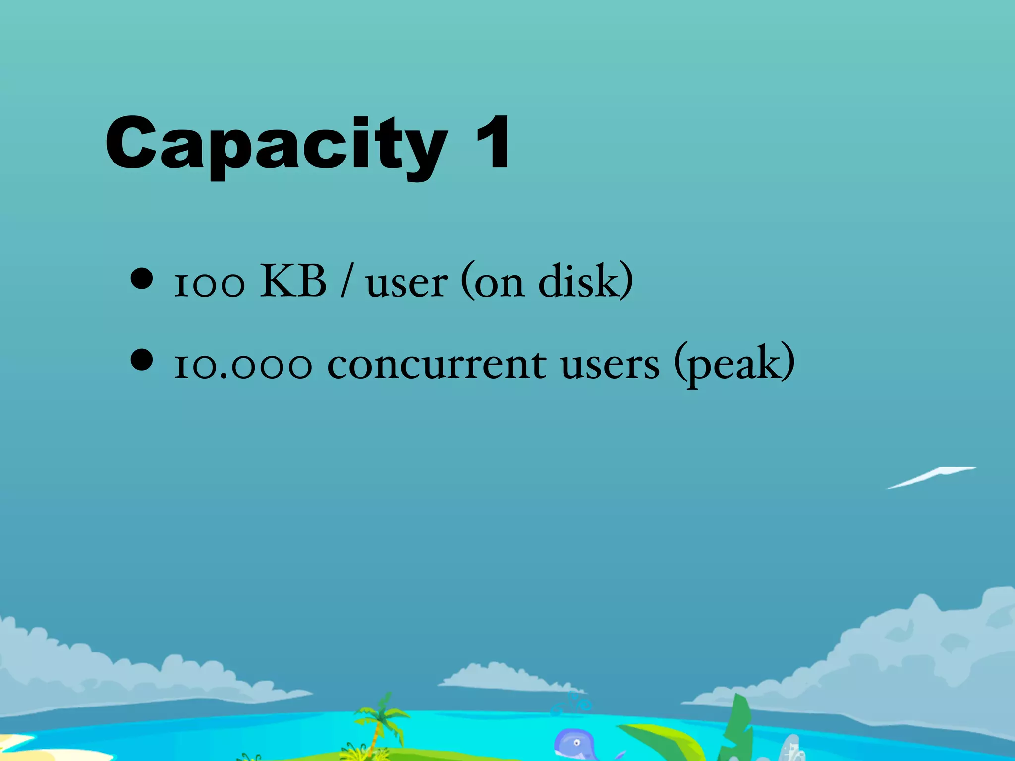 Capacity 1
• 100 KB / user (on disk)
• 10.000 concurrent users (peak)
 