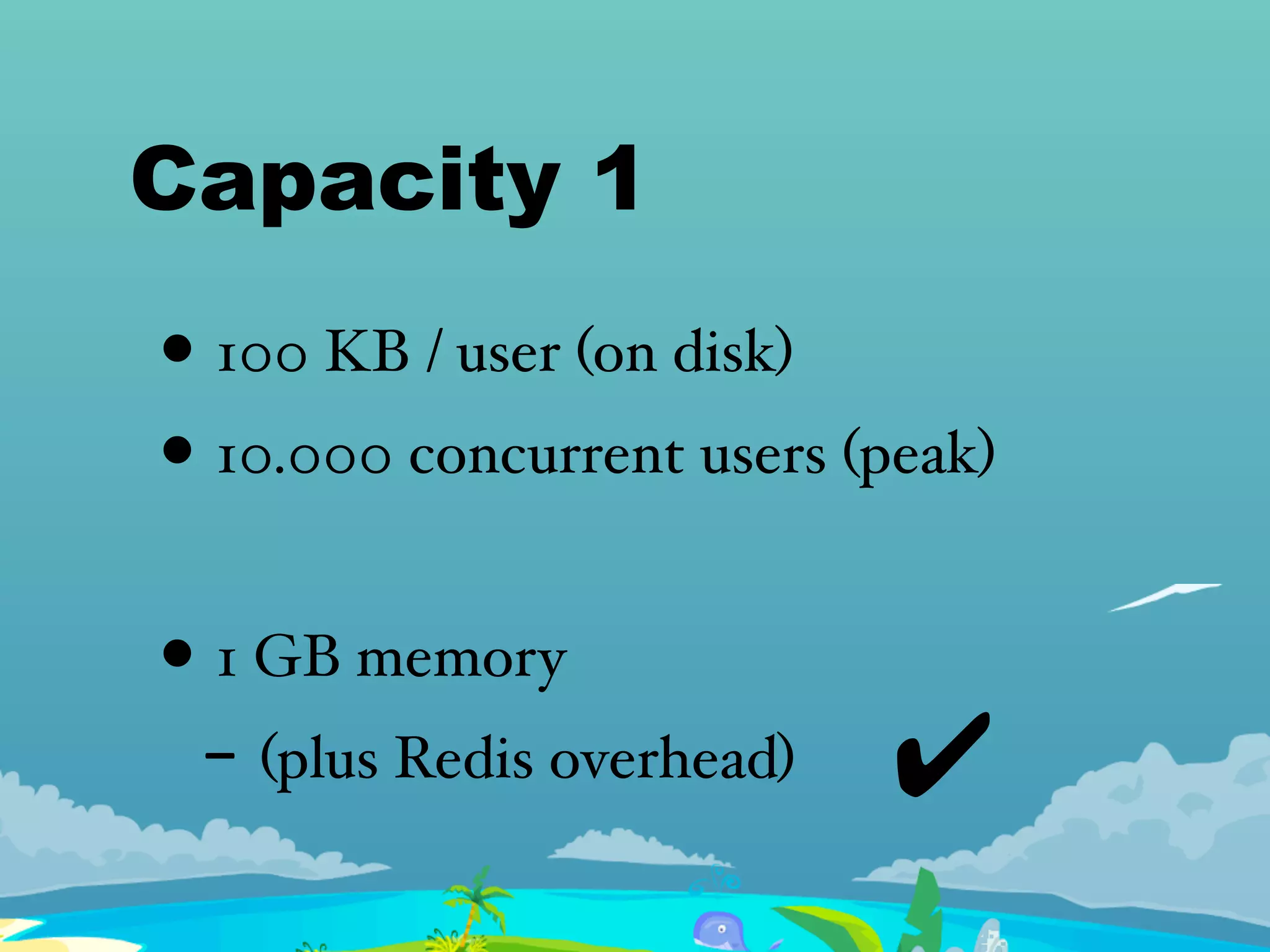 Capacity 1
• 100 KB / user (on disk)
• 10.000 concurrent users (peak)
• 1 GB memory
- (plus Redis overhead) ✔
 