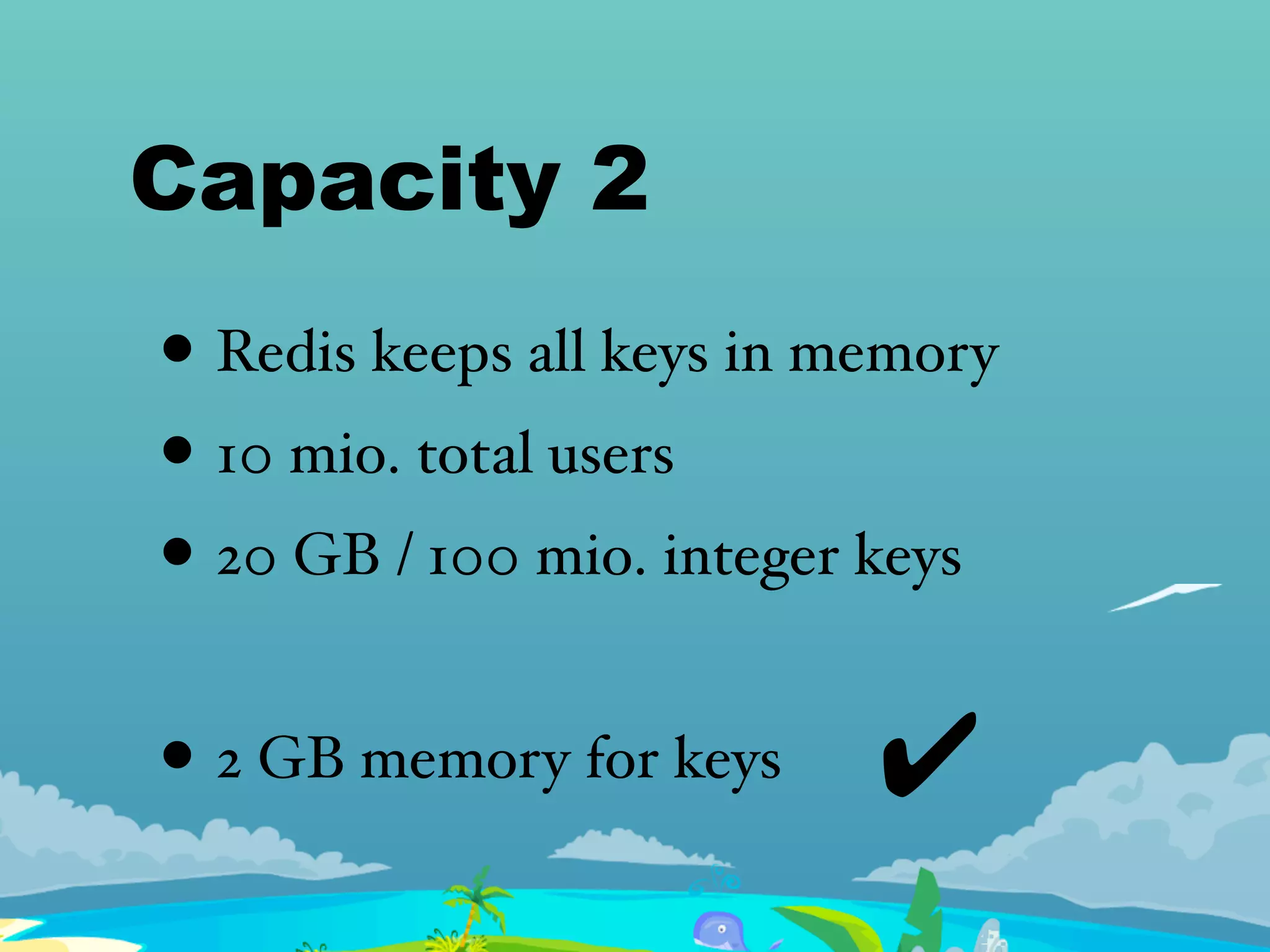 Capacity 2
• Redis keeps all keys in memory
• 10 mio. total users
• 20 GB / 100 mio. integer keys
• 2 GB memory for keys ✔
 