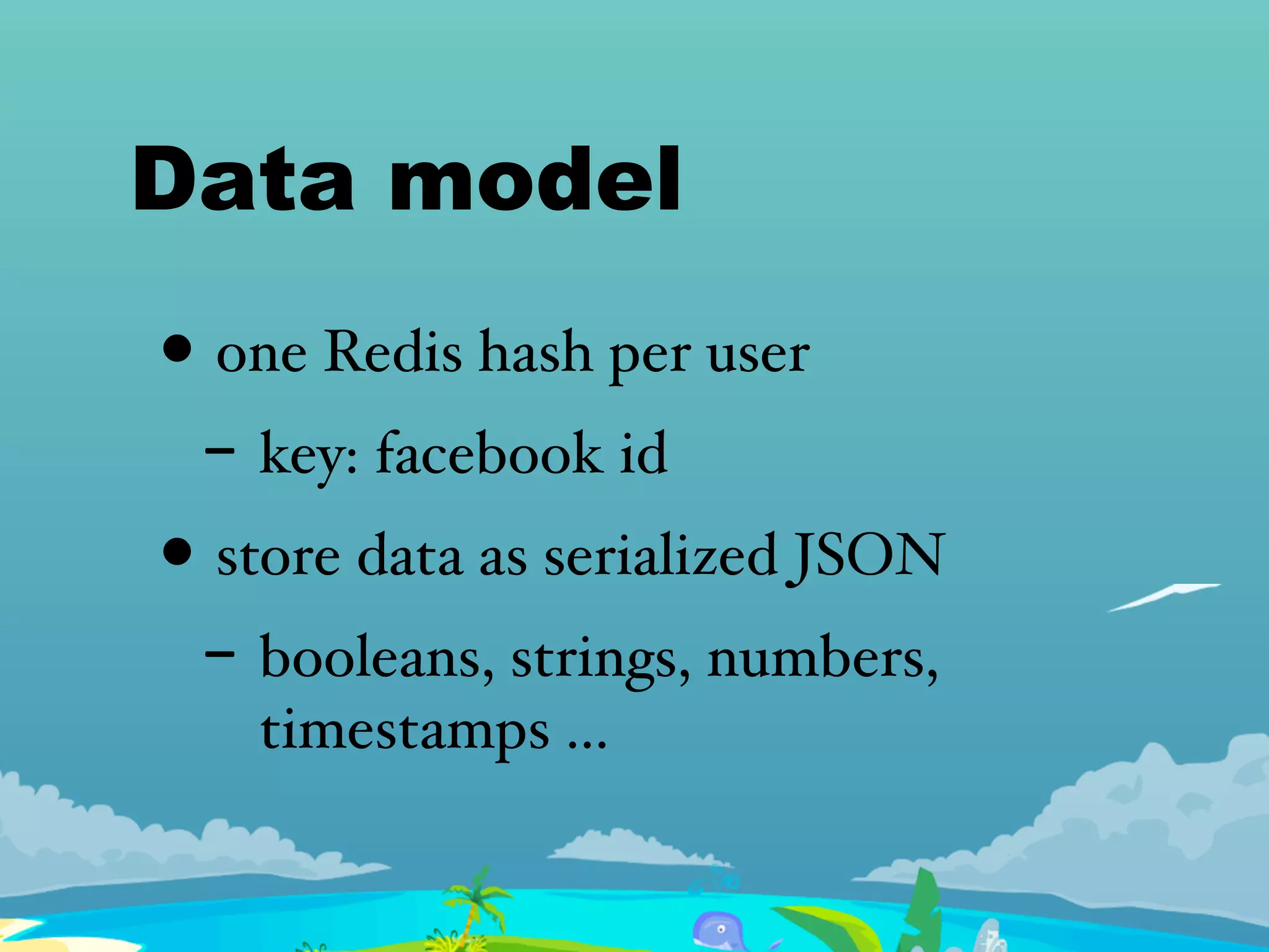 Data model
• one Redis hash per user
- key: facebook id
• store data as serialized JSON
- booleans, strings, numbers,
timestamps ...
 