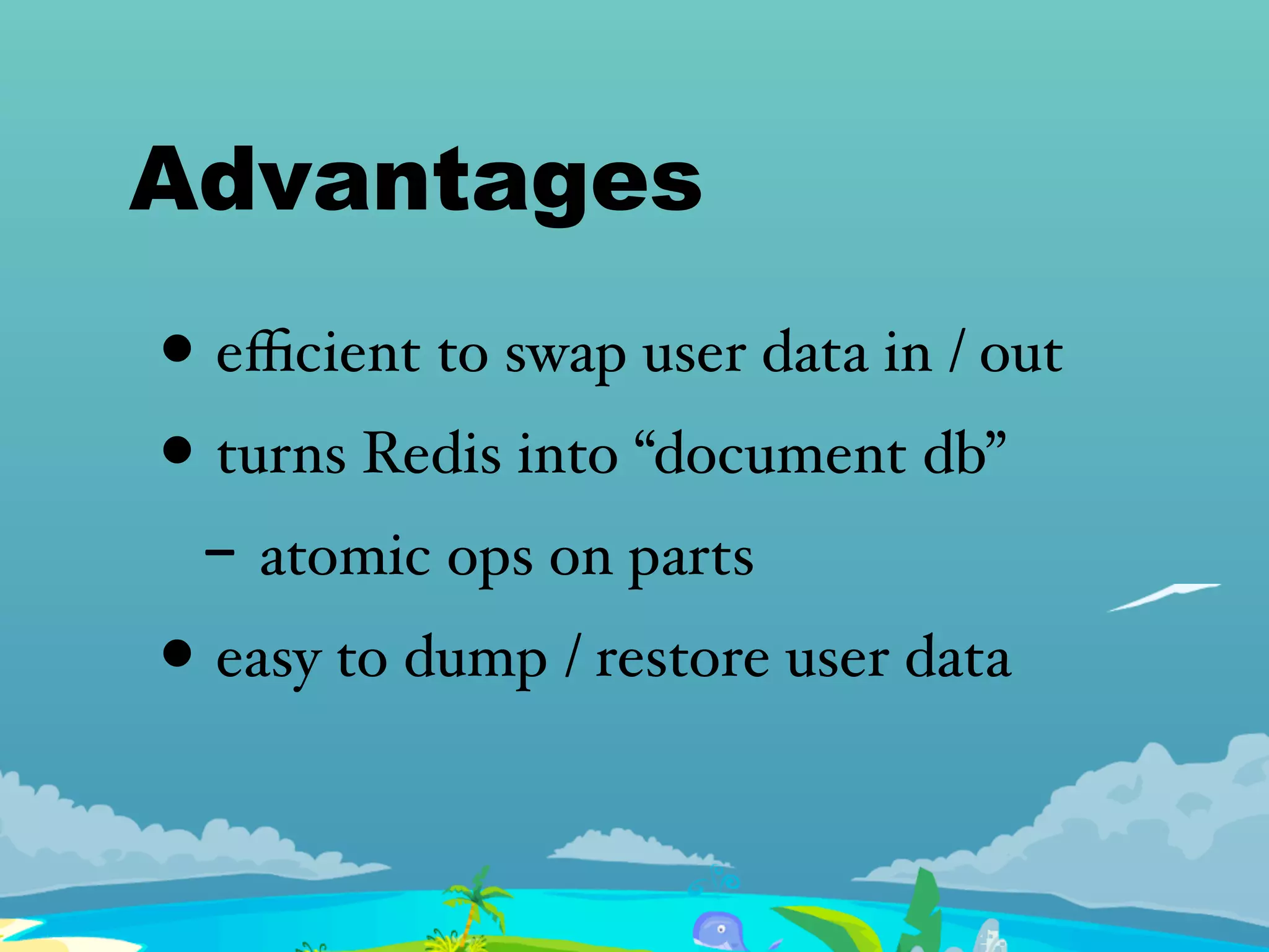 Advantages
• eﬃcient to swap user data in / out
• turns Redis into “document db”
- atomic ops on parts
• easy to dump / restore user data
 