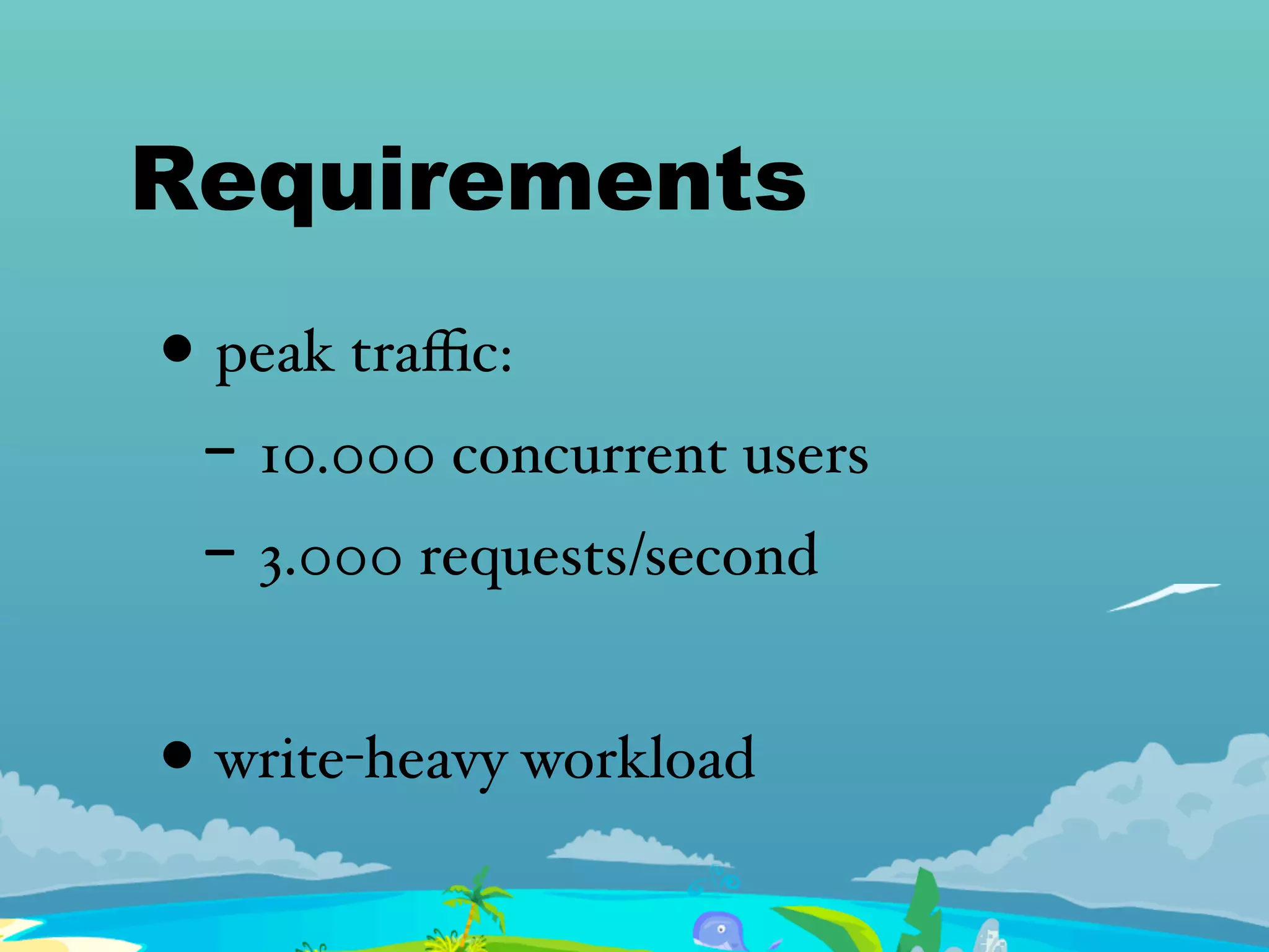 Requirements
• peak traﬃc:
- 10.000 concurrent users
- 3.000 requests/second
• write-heavy workload
 