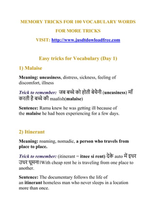 MEMORY TRICKS FOR 100 VOCABULARY WORDS
FOR MORE TRICKS
VISIT: http://www.jusdtdowloadfree.com
Easy tricks for Vocabulary (Day 1)
1) Malaise
Meaning: uneasiness, distress, sickness, feeling of
discomfort, illness
Trick to remember: जब बच्चे को होती बेचैनी (uneasiness) म ाँ
करती है बच्चे की maalish(malaise)
Sentence: Ramu knew he was getting ill because of
the malaise he had been experiencing for a few days.
2) Itinerant
Meaning: roaming, nomadic, a person who travels from
place to place.
Trick to remember: (itinerant = itnee si rent) देक
े auto में इधर
उधर घूमन ।With cheap rent he is traveling from one place to
another.
Sentence: The documentary follows the life of
an itinerant homeless man who never sleeps in a location
more than once.
 