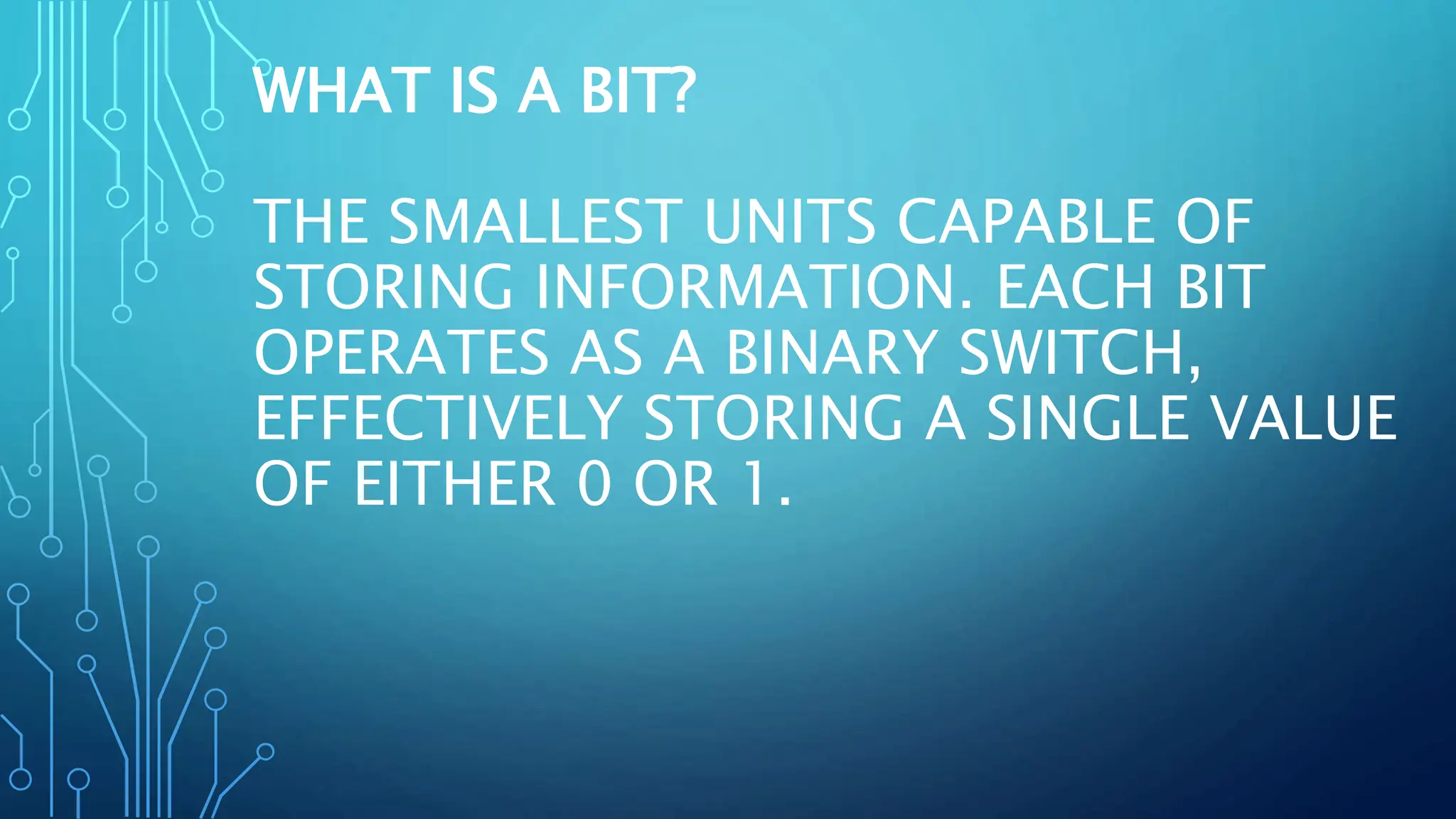 WHAT IS A BIT?
THE SMALLEST UNITS CAPABLE OF
STORING INFORMATION. EACH BIT
OPERATES AS A BINARY SWITCH,
EFFECTIVELY STORING A SINGLE VALUE
OF EITHER 0 OR 1.
 