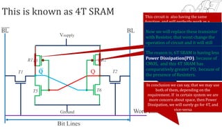 Word Line
Bit Lines
T2T1
Vsupply
Ground
𝐐 Q
BL BL
T3 T4
T6T5
Lets try designing it
with the help of NMOS
only, so we have to
remove the PMOS, lets
do that.
R1 R2
This is known as 4T SRAM This circuit is also having the same
function, and will perfectly work as a
SRAM. Even with less number of
Transistor, and hence with comparatively
less space requirement. Then the
question is why we have studied 6T-SRAM
Now we will replace these transistor
with Resistor, that wont change the
operation of circuit and it will still
work as an inverter
The reason is, 6T SRAM is having less
Power Dissipation(PD), because of
CMOS, and this 4T SRAM has
comparatively greater PD, because of
the presence of Resisters.
In conclusion we can say, that we may use
both of them, depending on the
requirement. If in certain system we are
more concern about space, then Power
Dissipation, we will surely go for 4T, and
vice-versa
 