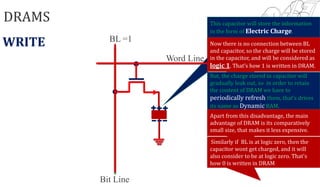 DRAMS
Word Line
Bit Line
BL
This capacitor will store the information
in the form of Electric Charge.
WRITE =1 Now there is no connection between BL
and capacitor, so the charge will be stored
in the capacitor, and will be considered as
logic 1. That’s how 1 is written in DRAM.
But, the charge stored in capacitor will
gradually leak out, so in order to retain
the content of DRAM we have to
periodically refresh them, that’s drives
its name as Dynamic RAM.
Apart from this disadvantage, the main
advantage of DRAM is its comparatively
small size, that makes it less expensive.
Similarly if BL is at logic zero, then the
capacitor wont get charged, and it will
also consider to be at logic zero. That's
how 0 is written in DRAM
 