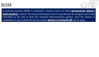 ROM
A read‐only memory (ROM) is essentially a memory device in which permanent binary
information is stored. The binary information must be specified by the designer and is then
embedded in the unit to form the required interconnection pattern. Once the pattern is
established, it stays within the unit even when power is turned off and on again.
 