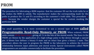 The procedure for fabricating a ROM requires that the customer fill out the truth table he or
she wishes the ROM to satisfy. The manufacturer makes the corresponding mask for the
paths to produce the 1’s and 0’s according to the customer’s truth table. This procedure is
costly because the vendor charges the customer a special fee for custom masking the
particular ROM
PROM
For small quantities, it is more economical to use a second type of ROM called
Programmable Read‐Only Memory, or PROM. When ordered, PROM
units contain all the fuses intact, giving all 1’s in the bits of the stored words. The fuses in the
PROM are blown by the application of a high‐voltage pulse to the device through a special
pin. A blown fuse defines a binary 0 state and an intact fuse gives a binary 1 state. This
procedure allows the user to program the PROM in the laboratory to achieve the desired
relationship between input addresses and stored words. Special instruments called PROM
programmers are available commercially to facilitate the procedure.
 