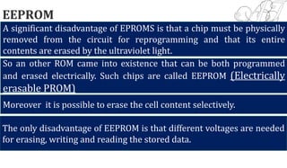 EEPROM
A significant disadvantage of EPROMS is that a chip must be physically
removed from the circuit for reprogramming and that its entire
contents are erased by the ultraviolet light.
So an other ROM came into existence that can be both programmed
and erased electrically. Such chips are called EEPROM (Electrically
erasable PROM)
Moreover it is possible to erase the cell content selectively.
The only disadvantage of EEPROM is that different voltages are needed
for erasing, writing and reading the stored data.
 