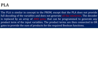 PLA
The PLA is similar in concept to the PROM, except that the PLA does not provide
full decoding of the variables and does not generate all the minterms. The decoder
is replaced by an array of AND gates that can be programmed to generate any
product term of the input variables. The product terms are then connected to OR
gates to provide the sum of products for the required Boolean functions.
 