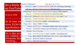As of now we have studied Registers, and that can typically
store 32/64 bits of information. And if we have a look on the
specification of a PC….
Do u know the size of this video I have uploaded
on YouTube?
Its size is 16MB =16×210KB =16×210×210B =16×210×210×8 BITS
So in this lecture we will try to understand how these things
are related, what is the purpose of these different memory
elements, how these are arrange inside a computer and their
working….
 