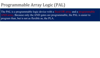 Programmable Array Logic (PAL)
The PAL is a programmable logic device with a fixed OR array and a programmable
AND array. Because only the AND gates are programmable, the PAL is easier to
program than, but is not as flexible as, the PLA.
 