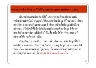 หน่วยความจําหลักแบบแก้ไขได้(Random Access Memory - RAM)
เป็นหน่วยความจําหลัก ที่ใช้ในระบบคอมพิวเตอร์ยุคปัจจุบัน
้
y
หน่วยความจําชนิดนี้ อนุญาตให้เขียนและอ่านข้อมูลได้ในตําแหน่งต่างๆ
อย่างอิสระ และรวดเร็วพอสมควร ซึ่งต่างจากสื่อเก็บข้อมูลชนิดอื่นๆู
อย่างเทป หรือดิสก์ ที่มีข้อจํากัดในการอ่านและเขียนข้อมูล ที่ต้องทํา
ตามลําดับก่อนหลังตามที่จัดเก็บไว้ในสื่อ หรือมีข้อกําจัดแบบรอม ที่
อนุญาตให้อ่านเพียงอย่างเดียว
ข้อมลในแรม อาจเป็นโปรแกรมที่กําลังทํางาน หรือข้อมลที่ใช้ในขอมูลในแรม อาจเปนโปรแกรมทกาลงทางาน หรอขอมูลทใชใน
การประมวลผล ของโปรแกรมที่กําลังทํางานอยู่ ข้อมูลในแรมจะหายไป
ทันที เมื่อระบบคอมพิวเตอร์ถกปิดลง เนื่องจากหน่วยความจําชนิดนี้ จะทนท เมอระบบคอมพวเตอรถูกปดลง เนองจากหนวยความจาชนดน จะ
เก็บข้อมูลได้เฉพาะเวลาที่มีกระแสไฟฟ้าหล่อเลี้ยงเท่านั้น
10
 
