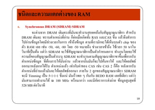 ชนิดและความแตกต่างของ RAM
6. Synchronous DRAM (SDRAM) SDRAM
่จะต่างจาก DRAM เดิมตรงที่มันจะทํางานสอดคล้งกับสัญญาณนาฬิกา สําหรับ
DRAM เดิมจะ ทราบตําแหน่งที่อ่าน ก็ต่อเมื่อเกิดทั้ง RAS และCAS ขึ้น แล้วจึงทําการ
ไปอ่านข้อมลโดยมีช่วงเวลาในการ เข้าถึงข้อมล ตามที่เรามักจะได้เห็นบนตัว chip ของไปอานขอมูลโดยมชวงเวลาในการ เขาถงขอมูล ตามทเรามกจะไดเหนบนตว chip ของ
ตัว RAM เลย เช่น -50, -60, -80 โดย -50 หมายถึง ช่วงเวลาเข้าถึง ใช้เวลา 50 นาโน
วินาทีเป็นต้น แต่ว่า SDRAM จะใช้สัญญาณนาฬิกาเป็นตัวกําหนดการ ทํางานโดยจะใช้
ี่ ั ป็ ั ํ ั ิ ึ้ ื่ ัความถีของสัญญาณเป็นตัวระบุ SDRAM จะทํางานตามสัญญาณนาฬิกาขาขึนเพือรอรับ
ตําแหน่งข้อมูล ที่ต้องการให้มันอ่าน แล้วจากนั้นมันก็จะไปค้นหาให้ และให้ผลลัพธ์
ออกมาหลังจากได้รับ ตําแหน่งแล้ว เท่ากับค่าของ CAS เช่น CAS 2 ก็คือ หลังจากรับ
ตําแหน่งที่อ่านแล้วมันจะให้ผลลัพธ์ออกมา ภายใน 2 ลูกของสัญญาณนาฬิกา SDRAM
จะมี Timming เป็น 5-1-1-1 ซึ่งแน่ มันเร็วพอ ๆ กันกับ BEDO RAM เลยที่เดียว แต่ว่า
มันสามารถทํางานได้ ณ 100 MH หรือมากว่า และมีอัตราการส่งถ่าย ข้อมลสงสดที่มนสามารถทางานได ณ 100 MHz หรอมากวา และมอตราการสงถาย ขอมูลสูงสุดท
528 MB ต่อวินาที
18
 