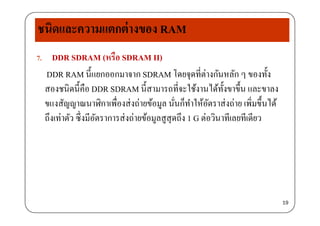 ชนิดและความแตกต่างของ RAM
7. DDR SDRAM (หรือ SDRAM II)( )
DDR RAM นี้แยกออกมาจาก SDRAM โดยจุดที่ต่างกันหลัก ๆ ของทั้ง
สองชนิดนี้คือ DDR SDRAM นี้สามารถที่จะใช้งานได้ทั้งขาขึ้น และขาลงสองชนดนคอ DDR SDRAM นสามารถทจะใชงานไดทงขาขน และขาลง
ขแงสัญญาณนาฬิกาเพื่องส่งถ่ายข้อมูล นั่นก็ทําให้อัตราส่งถ่าย เพิ่มขึ้นได้
ึ ึ่ ้ ึถึงเท่าตัว ซึงมีอัตราการส่งถ่ายข้อมูลสูสุดถึง 1 G ต่อวินาทีเลยทีเดียว
19
 