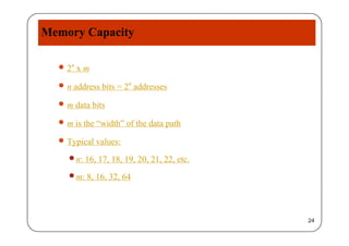 Memory Capacity
 2n x 2 x m
 n address bits = 2n addresses
 m data bits
 m is the “width” of the data path m is the width of the data path
 Typical values:
n: 16, 17, 18, 19, 20, 21, 22, etc.
m: 8, 16, 32, 64m: 8, 16, 32, 64
24
 