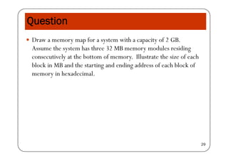 QuestionQ
 Draw a memory map for a system with a capacity of 2 GB.
Assume the system has three 32 MB memory modules residing
consecutively at the bottom of memory. Illustrate the size of each
block in MB and the starting and ending address of each block of
memory in hexadecimal.
29
 