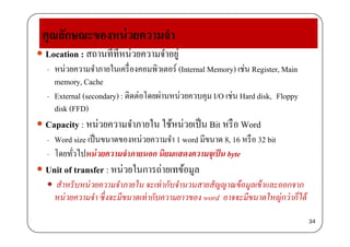 คณลักษณะของหน่วยความจํา
 Location : สถานที่ที่หน่วยความจําอยู่
หน่วยความจําภายในเครื่องคอมพิวเตอร์ (I t l M ) เช่น R i t M i
ุณ ณ
- หนวยความจาภายในเครองคอมพวเตอร (Internal Memory) เชน Register, Main
memory, Cache
External (secondary) : ติดต่อโดยผ่านหน่วยควบคม I/O เช่น Hard disk Floppy- External (secondary) : ตดตอโดยผานหนวยควบคุม I/O เชน Hard disk, Floppy
disk (FFD)
 Capacit หน่วยความจําภายใน ใช้หน่วยเป็น Bit หรือ W d Capacity : หนวยความจาภายใน ใชหนวยเปน Bit หรอ Word
- Word size เป็นขนาดของหน่วยความจํา 1 word มีขนาด 8, 16 หรือ 32 bit
โ ั่ ไป ่ ํ ิ ป็ b- โดยทวไปหนวยความจาภายนอก นยมแสดงความจุเปน byte
 Unit of transfer : หน่วยในการถ่ายเทข้อมูล
้ ้ สําหรับหน่วยความจําภายใน จะเท่ากับจํานวนสายสัญญาณข้อมูลเข้าและออกจาก
หน่วยความจํา ซึ่งจะมีขนาดเท่ากับความยาวของ word อาจจะมีขนาดใหญ่กว่าก็ได้
34
 